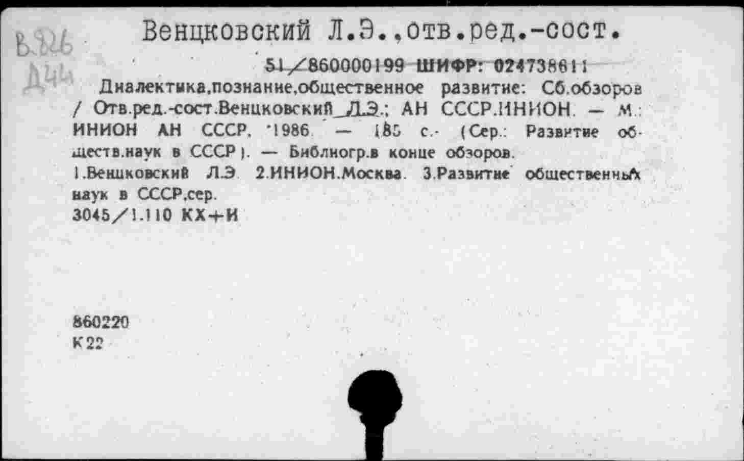 ﻿Венцковский Л.Э.,отв.ред.-сост.
51X860000199 ШИФР: 024738611
Диалектика.познание.общественное развитие. Сб.обзоров / Отв.ред.-сост.ВенцковскиП_ДЭ..; АН СССР.ИНИОН. — М.: ИНИОН АН СССР. -1986 — 183 с- (Сер.: Развитие об-тест в. на у к в СССР ). — Библиогр.в конце обзоров.
(.Венцковский ЛЭ 2.ИНИОН.Москва 3.Развитие обшественньЛ наук в СССР .сер.
3045/!.) (0 КХ+И
860220
К 22